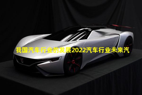 我国汽车行业的发展2022汽车行业未来汽车行业发展趋势论文